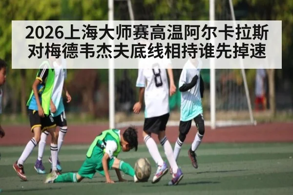 2026上海大师赛高温阿尔卡拉斯对梅德韦杰夫底线相持谁先掉速 - kaiyun